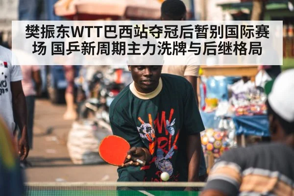 樊振东WTT巴西站夺冠后暂别国际赛场 国乒新周期主力洗牌与后继格局