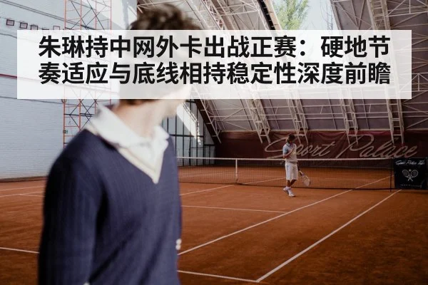 朱琳持中网外卡出战正赛：硬地节奏适应与底线相持稳定性深度前瞻