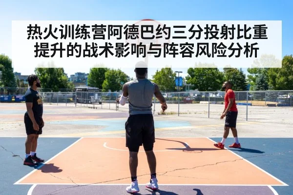 热火训练营阿德巴约三分投射比重提升的战术影响与阵容风险分析